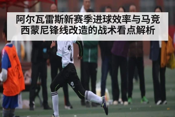 阿尔瓦雷斯新赛季进球效率与马竞西蒙尼锋线改造的战术看点解析