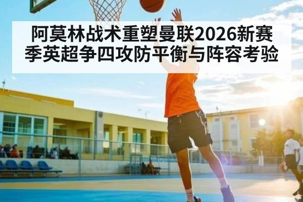 阿莫林战术重塑曼联2026新赛季英超争四攻防平衡与阵容考验 - hth